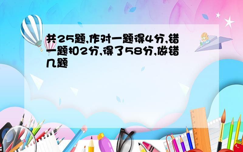 共25题,作对一题得4分,错一题扣2分,得了58分,做错几题