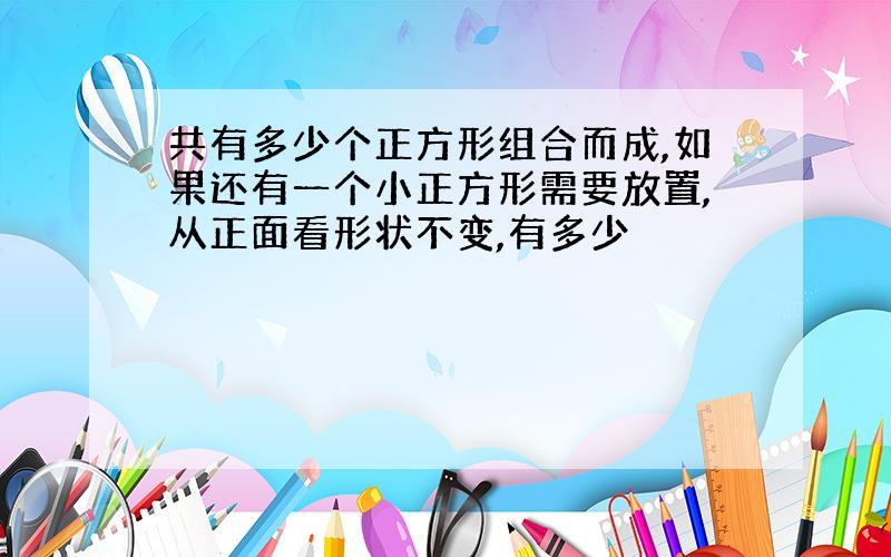 共有多少个正方形组合而成,如果还有一个小正方形需要放置,从正面看形状不变,有多少