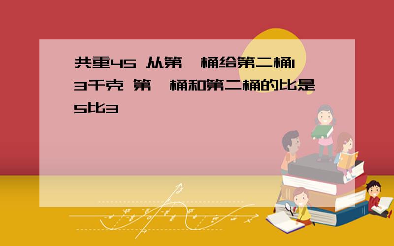 共重45 从第一桶给第二桶13千克 第一桶和第二桶的比是5比3