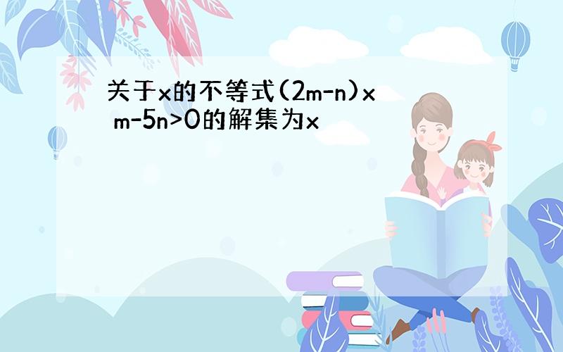 关于x的不等式(2m-n)x m-5n>0的解集为x