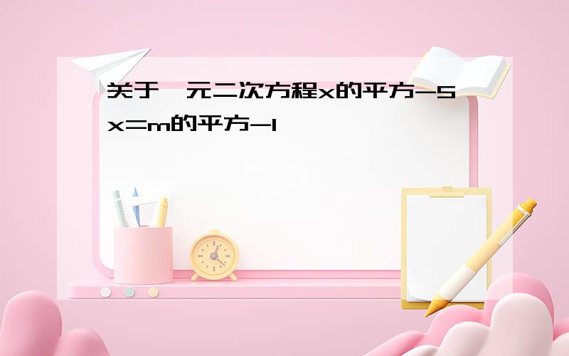 关于一元二次方程x的平方-5x=m的平方-1