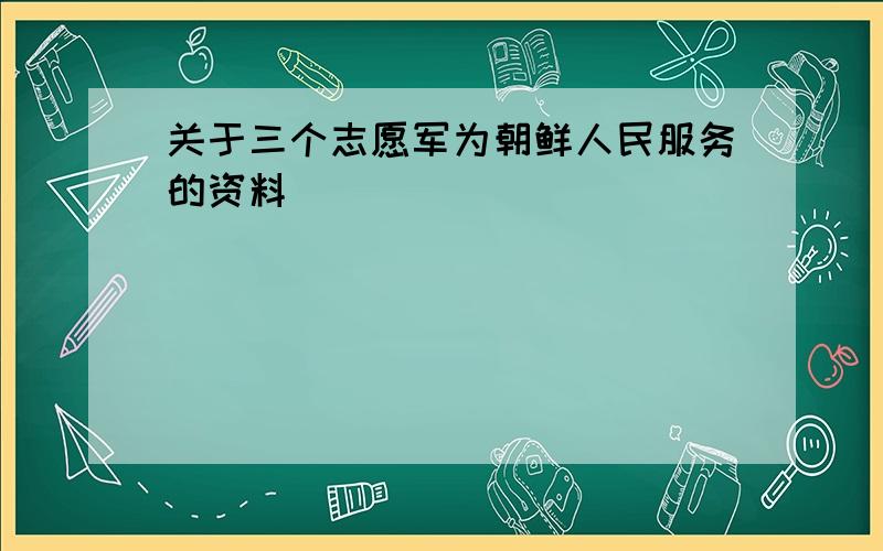 关于三个志愿军为朝鲜人民服务的资料