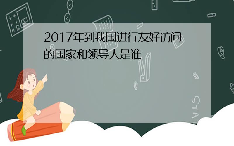 2017年到我国进行友好访问的国家和领导人是谁