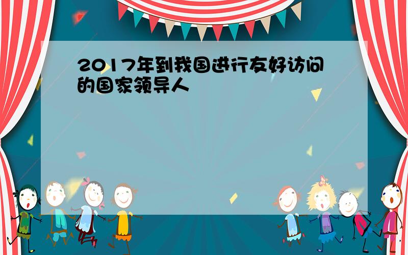 2017年到我国进行友好访问的国家领导人