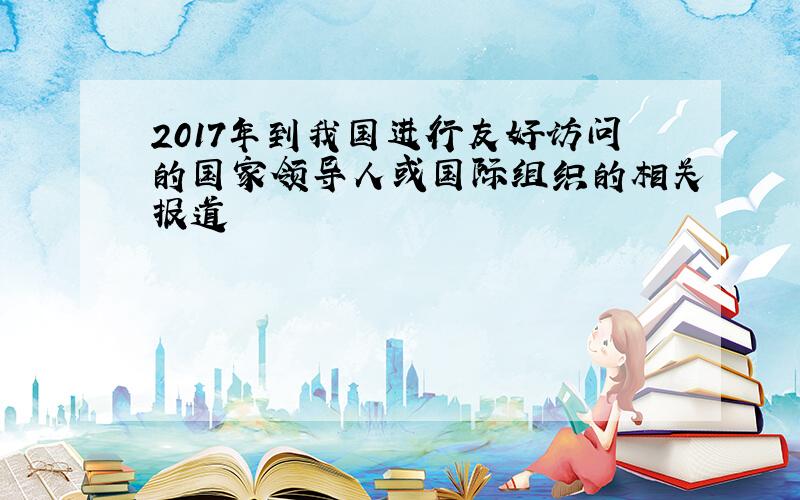 2017年到我国进行友好访问的国家领导人或国际组织的相关报道