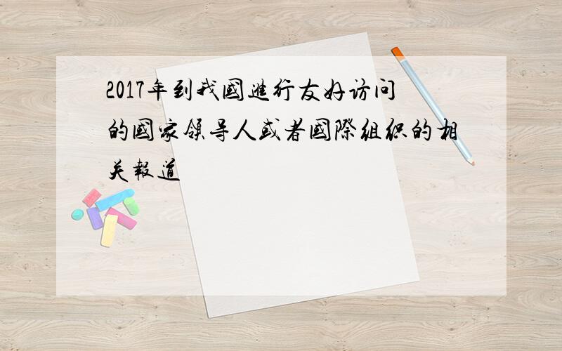 2017年到我国进行友好访问的国家领导人或者国际组织的相关报道