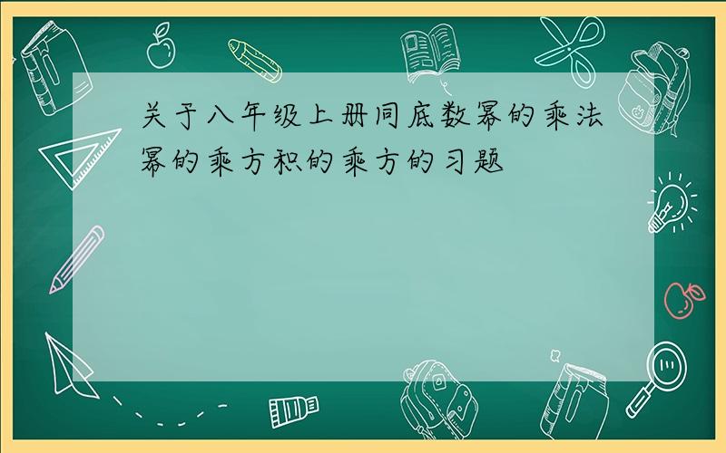 关于八年级上册同底数幂的乘法幂的乘方积的乘方的习题