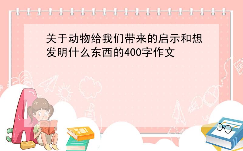 关于动物给我们带来的启示和想发明什么东西的400字作文