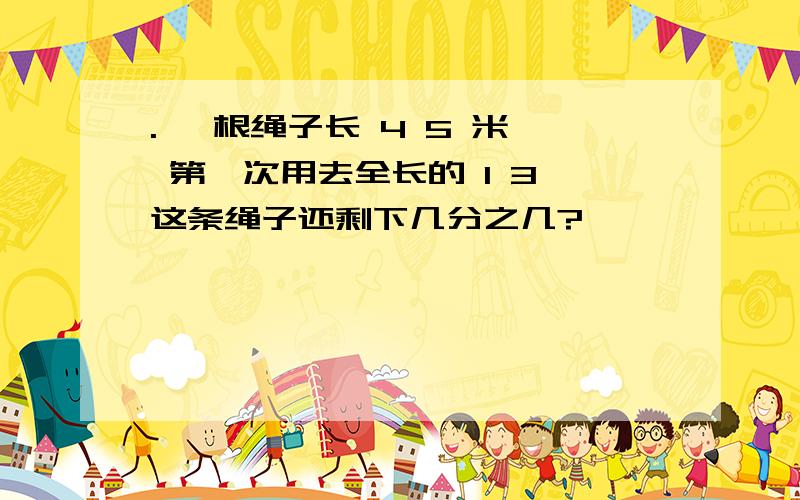 . 一根绳子长 4 5 米, 第一次用去全长的 1 3 这条绳子还剩下几分之几?