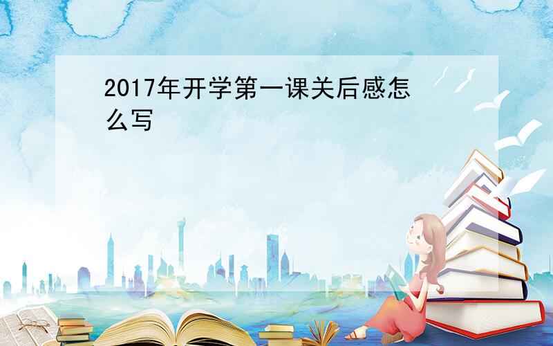 2017年开学第一课关后感怎么写