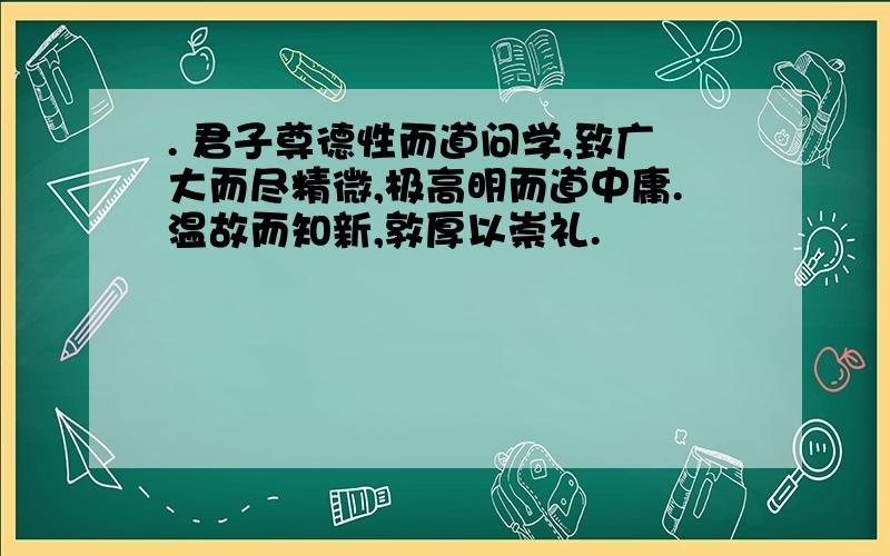 . 君子尊德性而道问学,致广大而尽精微,极高明而道中庸.温故而知新,敦厚以崇礼.