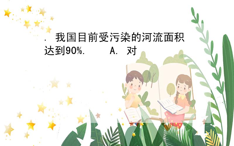 . 我国目前受污染的河流面积达到90%. ￼ A. 对