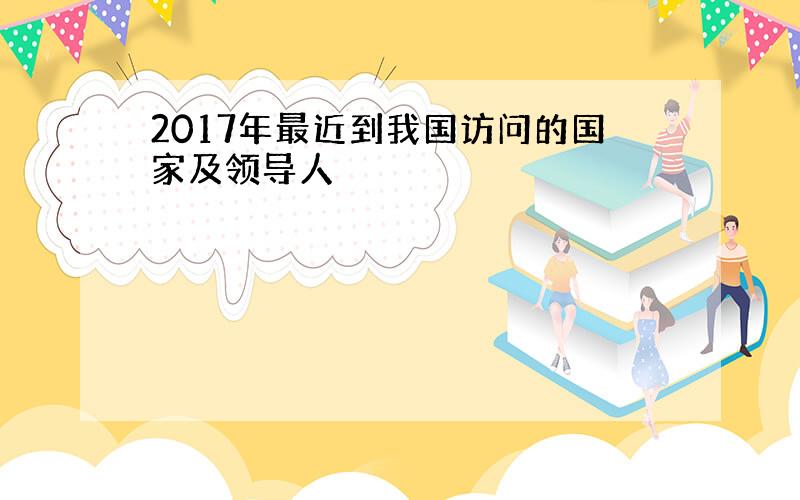 2017年最近到我国访问的国家及领导人