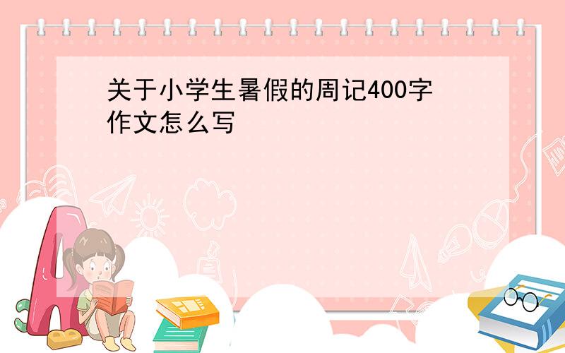 关于小学生暑假的周记400字作文怎么写