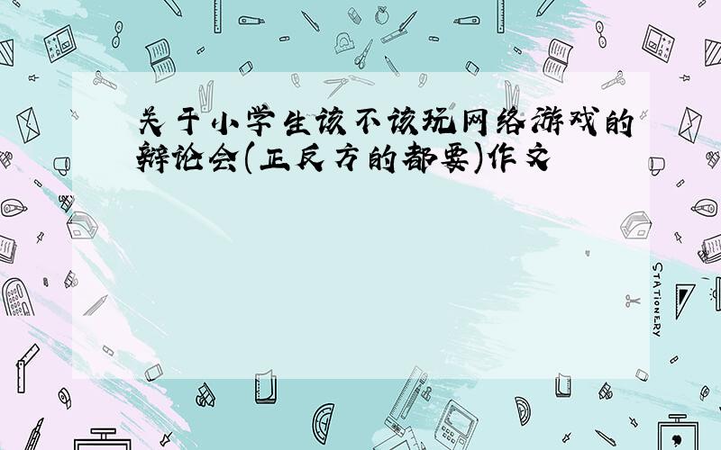 关于小学生该不该玩网络游戏的辩论会(正反方的都要)作文