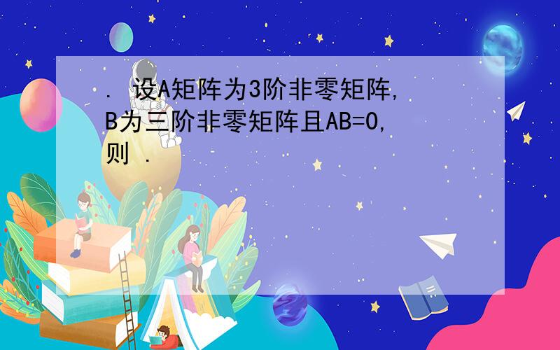 . 设A矩阵为3阶非零矩阵,B为三阶非零矩阵且AB=0,则 .