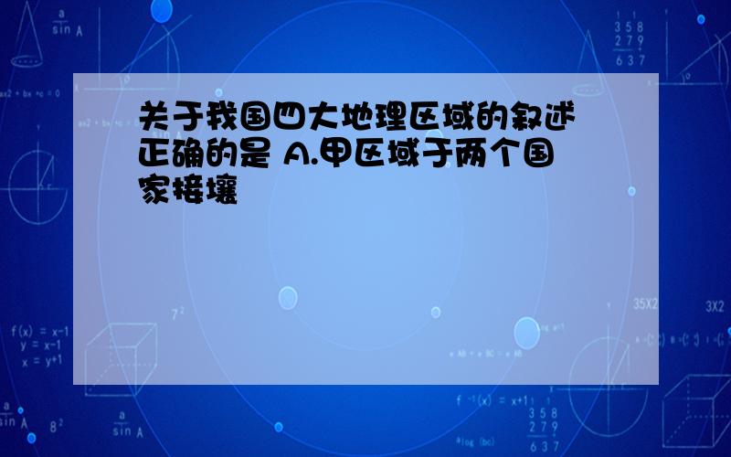 关于我国四大地理区域的叙述 正确的是 A.甲区域于两个国家接壤