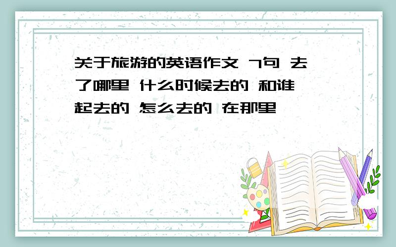 关于旅游的英语作文 7句 去了哪里 什么时候去的 和谁一起去的 怎么去的 在那里