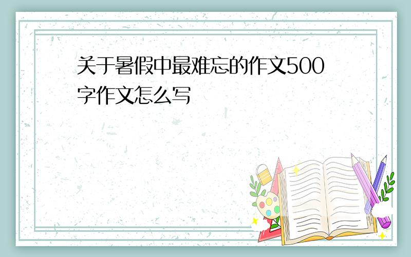 关于暑假中最难忘的作文500字作文怎么写