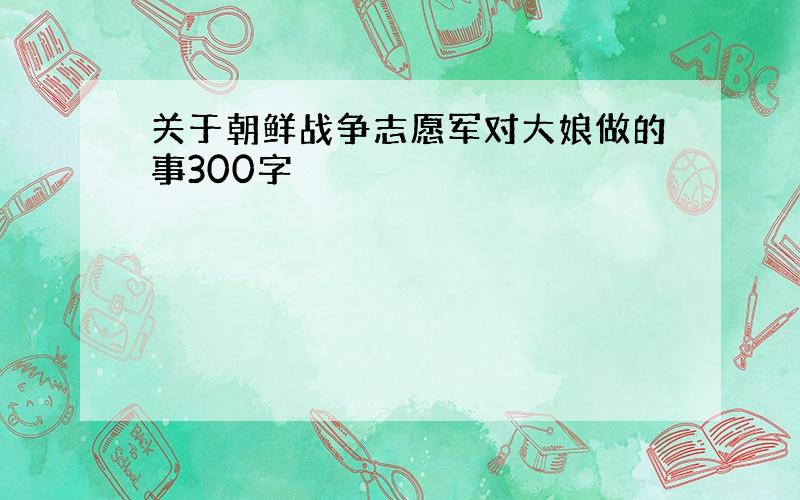 关于朝鲜战争志愿军对大娘做的事300字