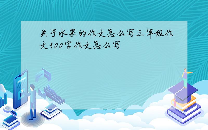 关于水果的作文怎么写三年级作文300字作文怎么写