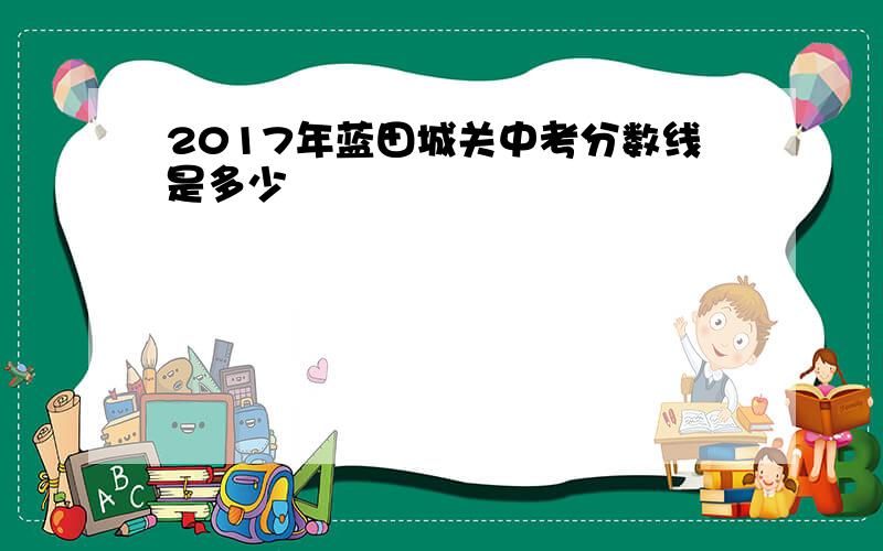 2017年蓝田城关中考分数线是多少