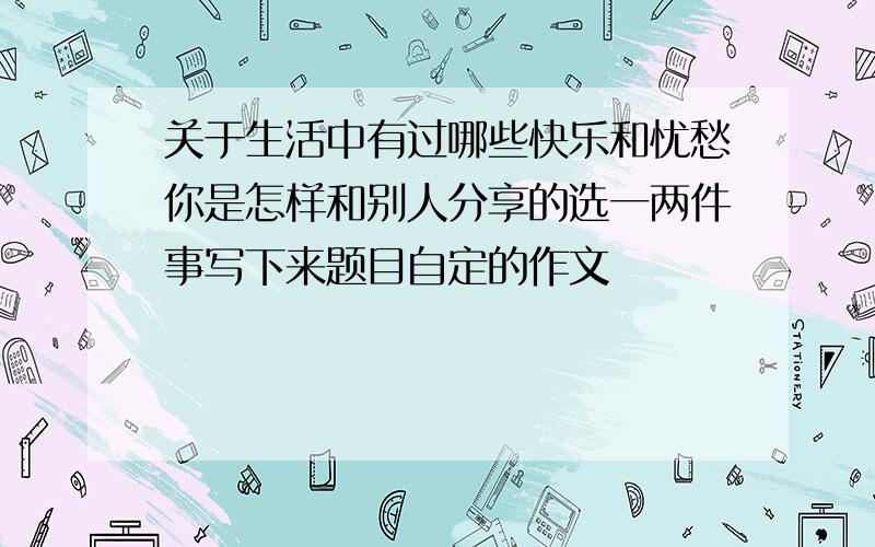 关于生活中有过哪些快乐和忧愁你是怎样和别人分享的选一两件事写下来题目自定的作文