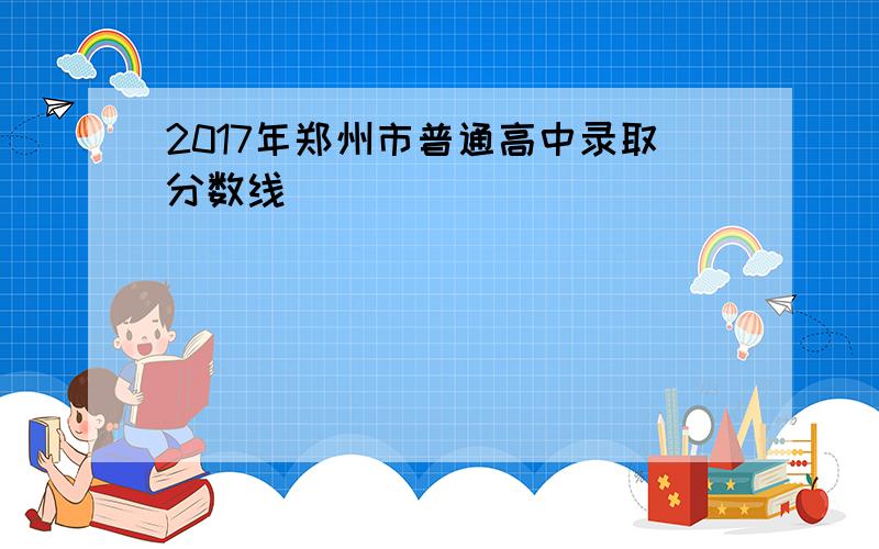 2017年郑州市普通高中录取分数线