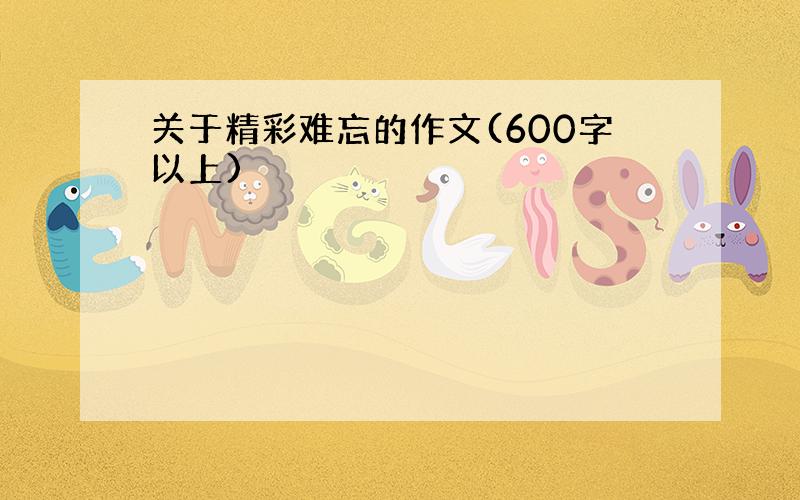 关于精彩难忘的作文(600字以上)