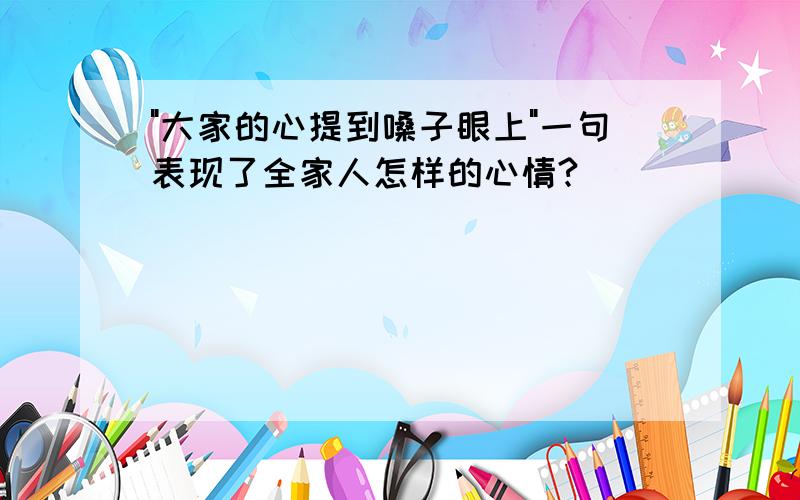 "大家的心提到嗓子眼上"一句表现了全家人怎样的心情?