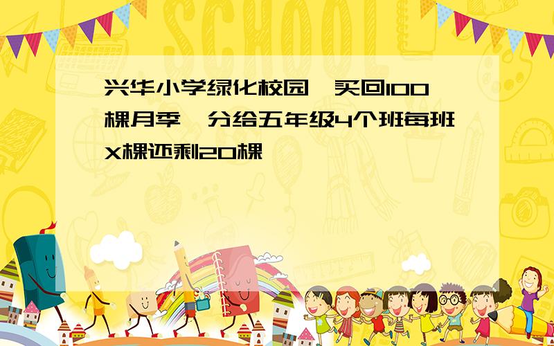 兴华小学绿化校园,买回100棵月季,分给五年级4个班每班X棵还剩20棵