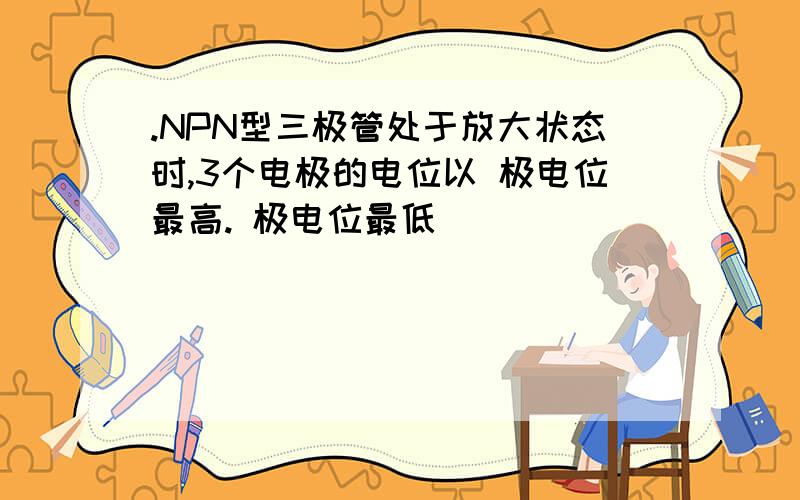 .NPN型三极管处于放大状态时,3个电极的电位以 极电位最高. 极电位最低