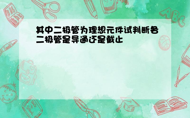 其中二极管为理想元件试判断各二极管是导通还是截止