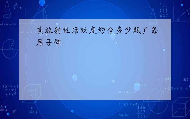 其放射性活跃度约合多少颗广岛原子弹