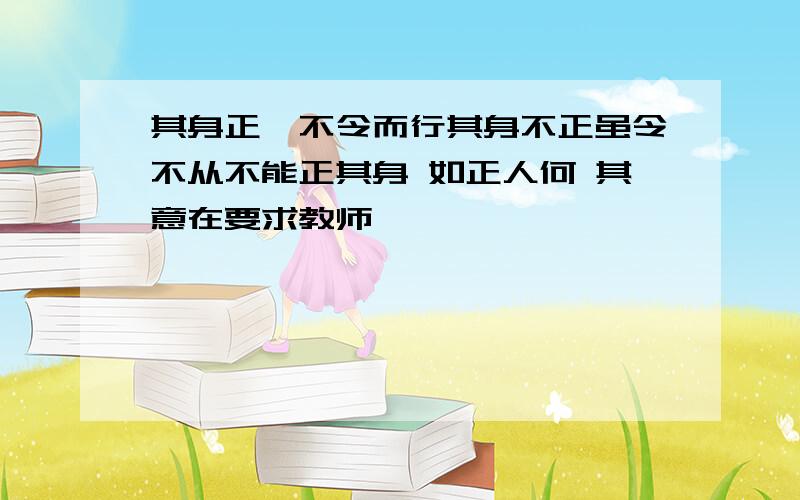 其身正,不令而行其身不正虽令不从不能正其身 如正人何 其意在要求教师