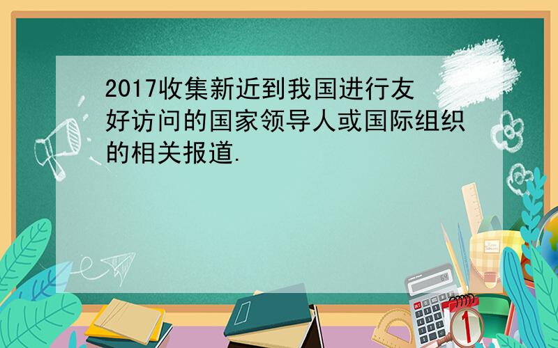 2017收集新近到我国进行友好访问的国家领导人或国际组织的相关报道.