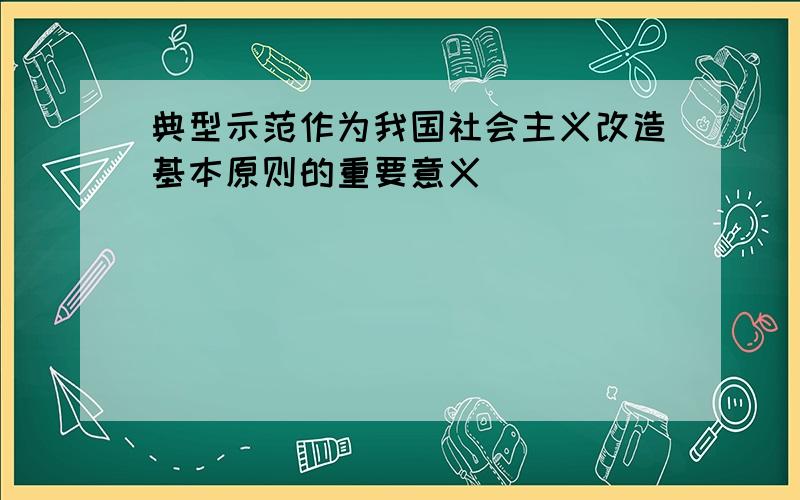 典型示范作为我国社会主义改造基本原则的重要意义