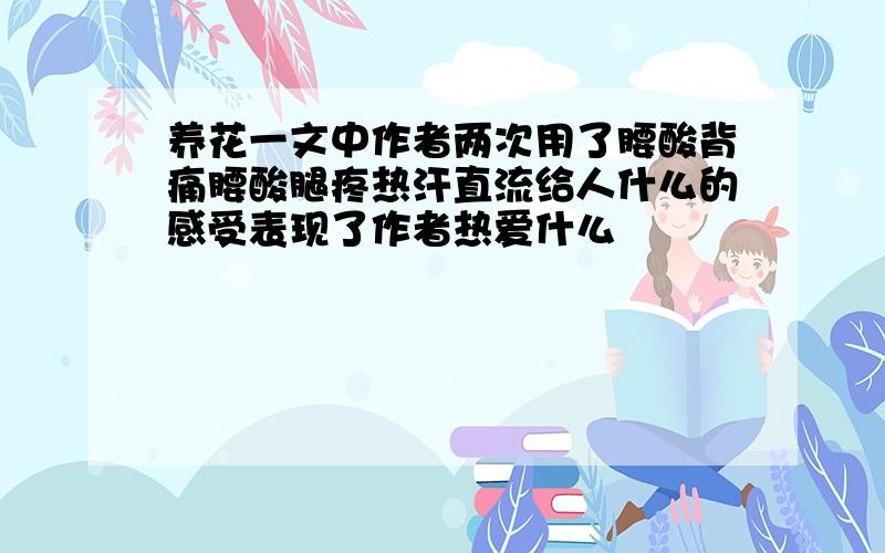 养花一文中作者两次用了腰酸背痛腰酸腿疼热汗直流给人什么的感受表现了作者热爱什么