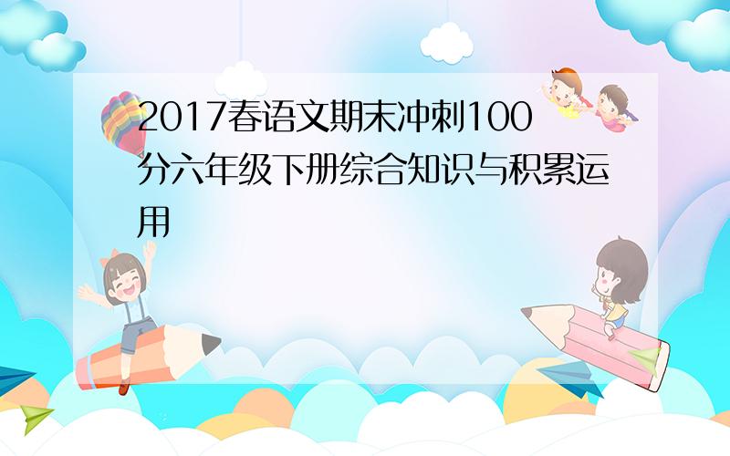 2017春语文期末冲刺100分六年级下册综合知识与积累运用