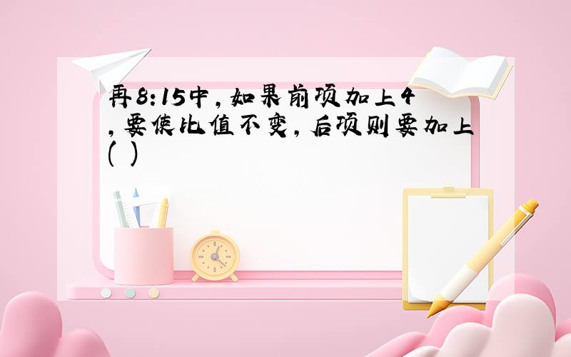 再8:15中,如果前项加上4,要使比值不变,后项则要加上( )