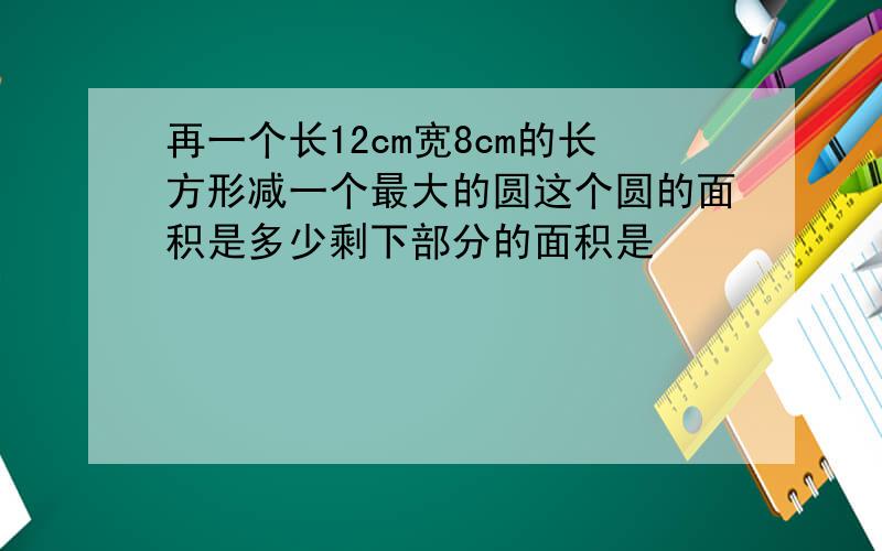 再一个长12cm宽8cm的长方形减一个最大的圆这个圆的面积是多少剩下部分的面积是