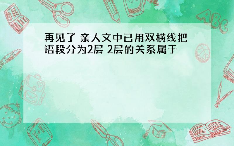 再见了 亲人文中已用双横线把语段分为2层 2层的关系属于