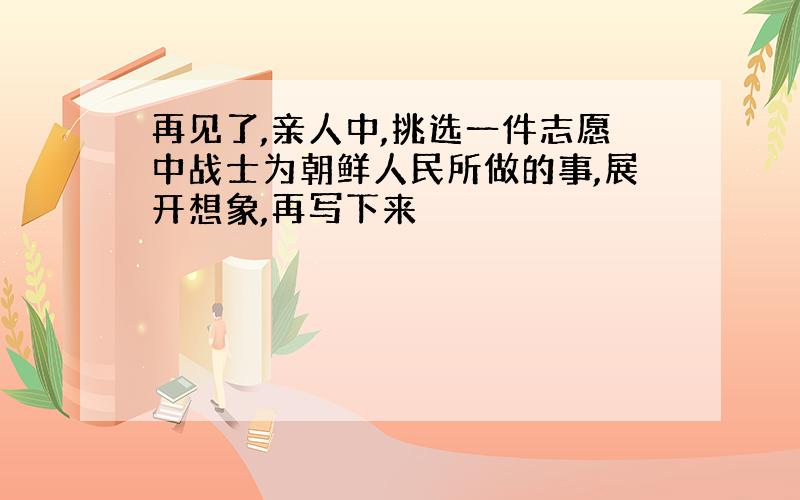 再见了,亲人中,挑选一件志愿中战士为朝鲜人民所做的事,展开想象,再写下来