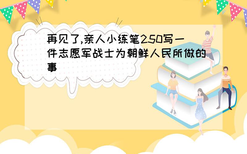 再见了,亲人小练笔250写一件志愿军战士为朝鲜人民所做的事