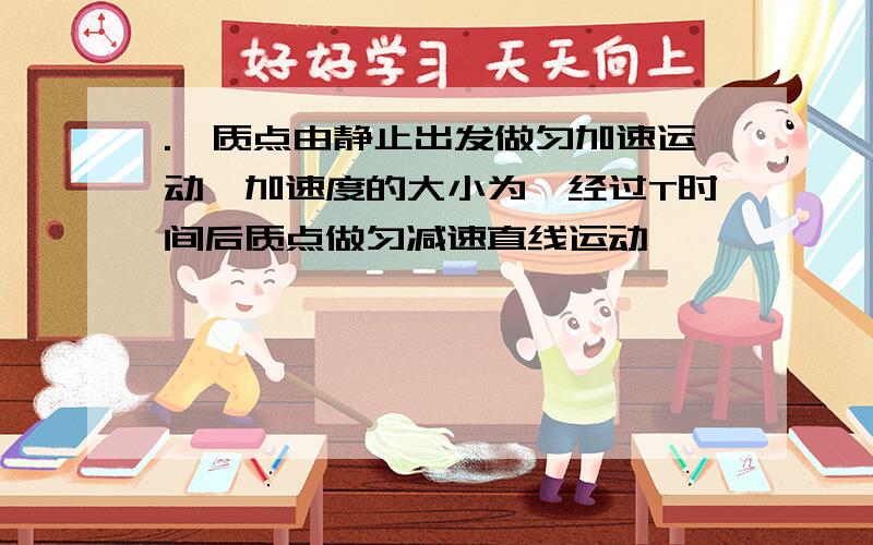 .一质点由静止出发做匀加速运动,加速度的大小为,经过T时间后质点做匀减速直线运动