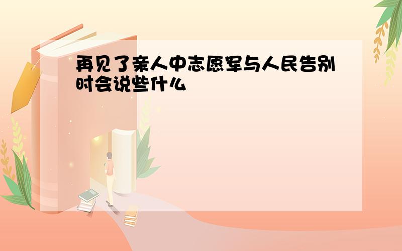 再见了亲人中志愿军与人民告别时会说些什么