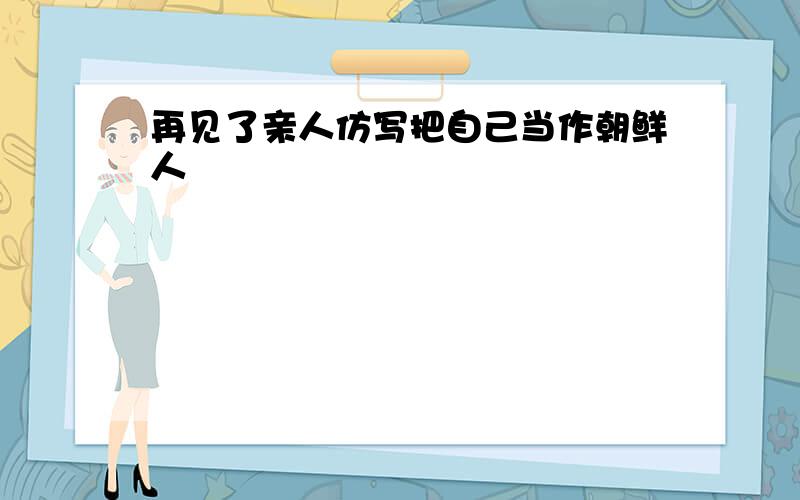 再见了亲人仿写把自己当作朝鲜人