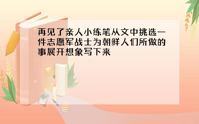 再见了亲人小练笔从文中挑选一件志愿军战士为朝鲜人们所做的事展开想象写下来