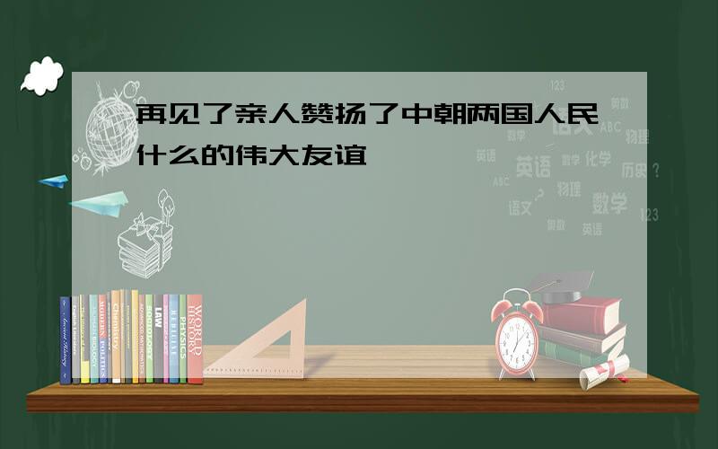 再见了亲人赞扬了中朝两国人民什么的伟大友谊