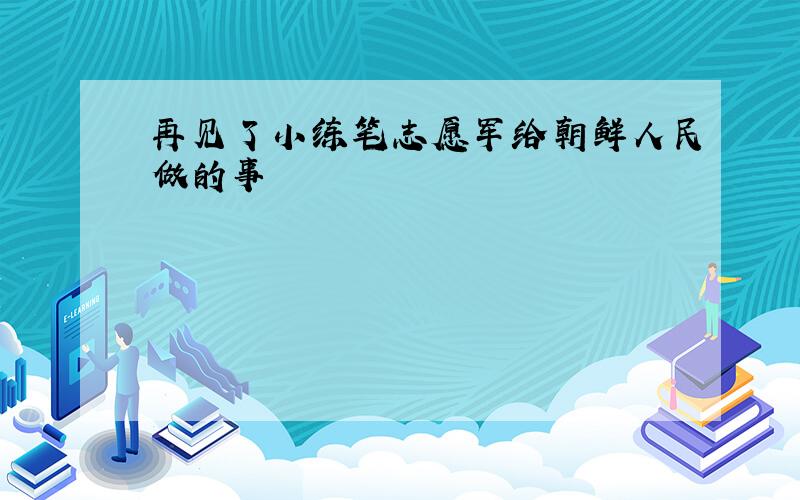 再见了小练笔志愿军给朝鲜人民做的事